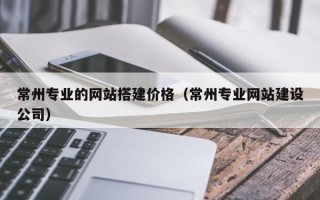 屯昌常州专业的网站搭建价格（常州专业网站建设公司）