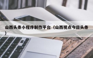 屯昌山西头条小程序制作平台（山西视点今日头条）